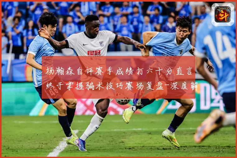 杨瀚森自评赛季成绩打六十分直言终于掌握骗术技巧赛场复盘-深度解析