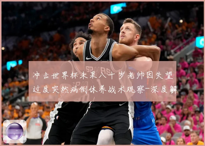 冲击世界杯未果八十岁老帅因失望过度突然病倒休养战术观察-深度解析