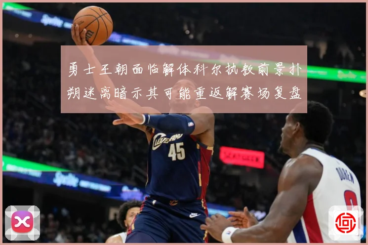 勇士王朝面临解体科尔执教前景扑朔迷离暗示其可能重返解赛场复盘-深度解析