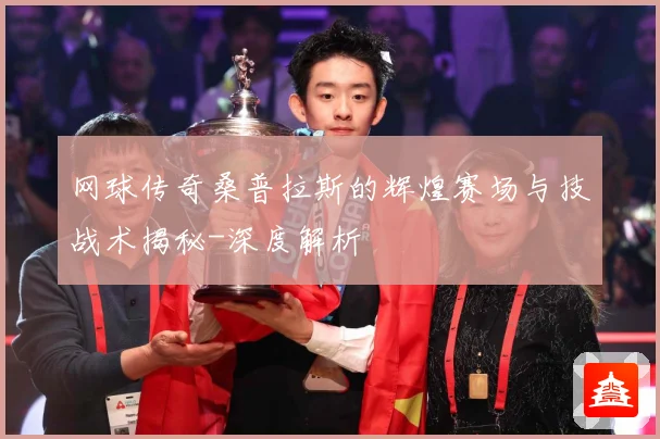 网球传奇桑普拉斯的辉煌赛场与技战术揭秘-深度解析
