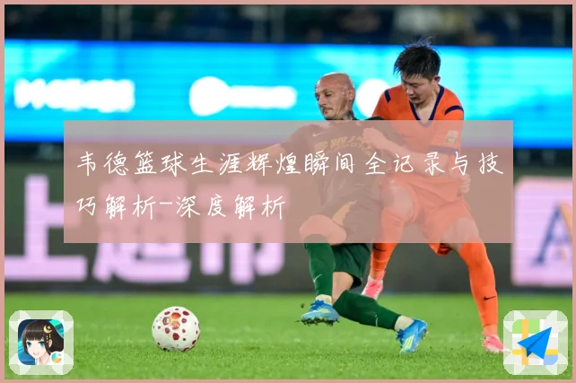 韦德篮球生涯辉煌瞬间全记录与技巧解析-深度解析