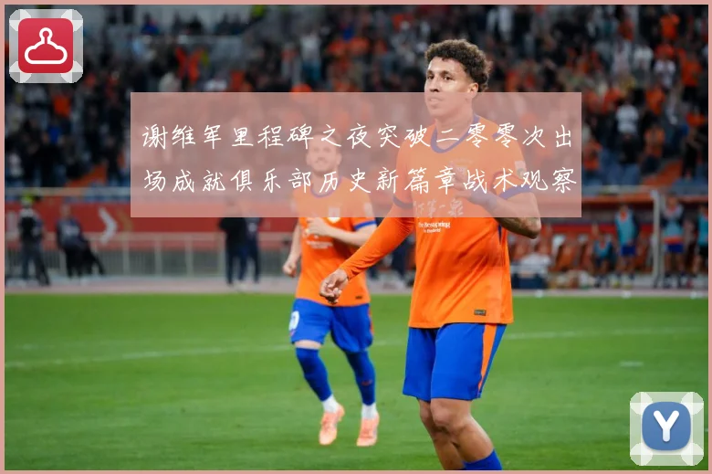 谢维军里程碑之夜突破二零零次出场成就俱乐部历史新篇章战术观察-深度解析