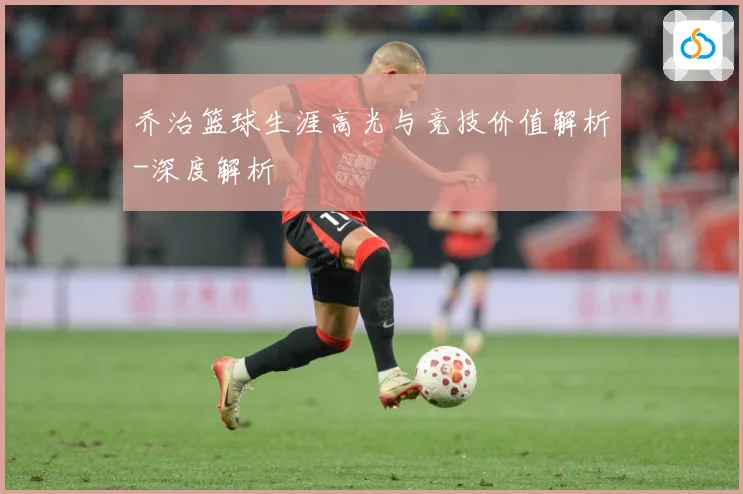 乔治篮球生涯高光与竞技价值解析-深度解析