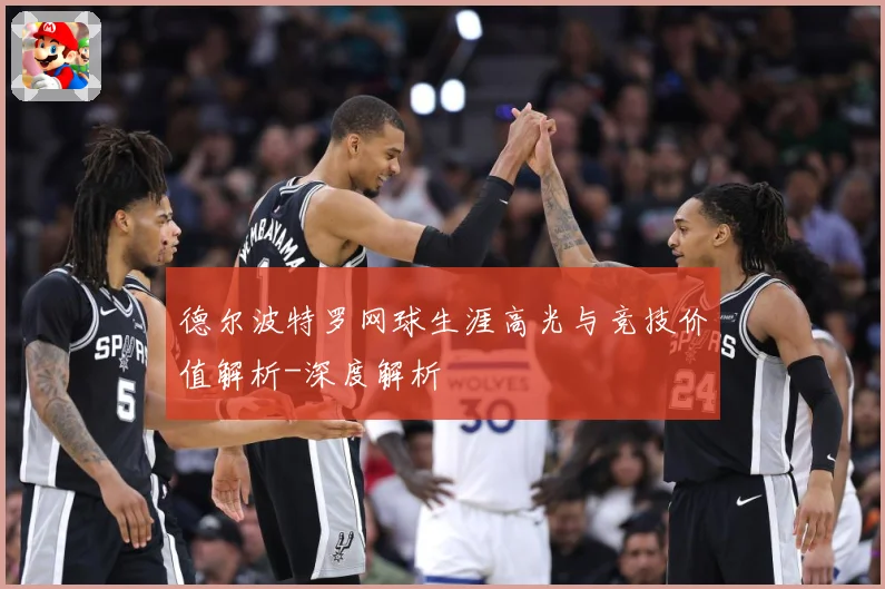 德尔波特罗网球生涯高光与竞技价值解析-深度解析