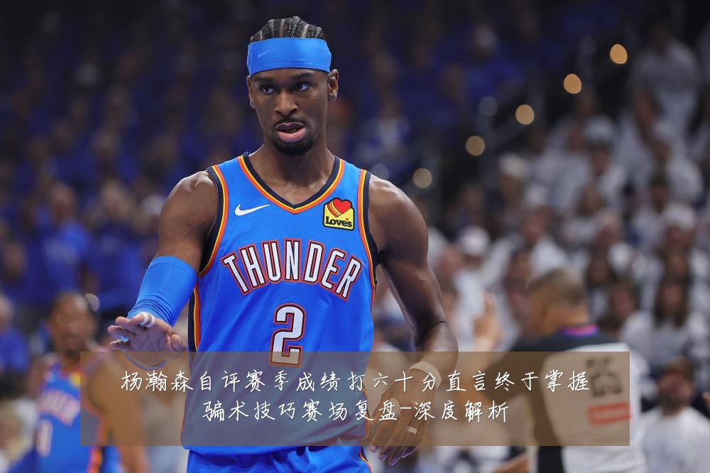 杨瀚森自评赛季成绩打六十分直言终于掌握骗术技巧赛场复盘-深度解析